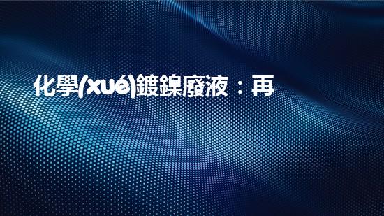 化學(xué)鍍鎳廢液：再生利用，守護(hù)環(huán)境！
